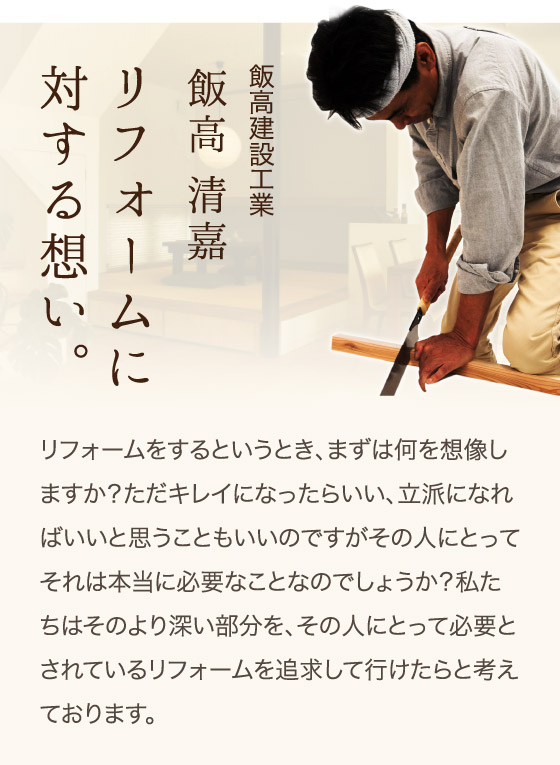 飯高建設工業、飯高 清嘉、リフォームに対する想い。リフォームをするというとき、まずは何を想像しますか？ただキレイになったらいい、立派になればいいと思うこともいいのですがその人にとってそれは本当に必要なことなのでしょうか？私たちはそのより深い部分を、その人にとって必要とされているリフォームを追求して行けたらと考えております。